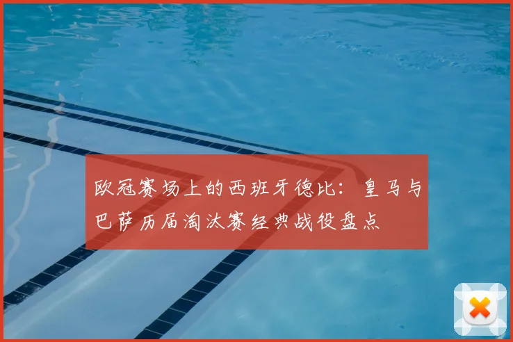 欧冠赛场上的西班牙德比：皇马与巴萨历届淘汰赛经典战役盘点