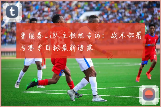 鲁能泰山队主教练专访：战术部署与赛季目标最新透露