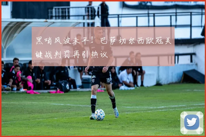 黑哨风波未平！巴萨切尔西欧冠关键战判罚再引热议