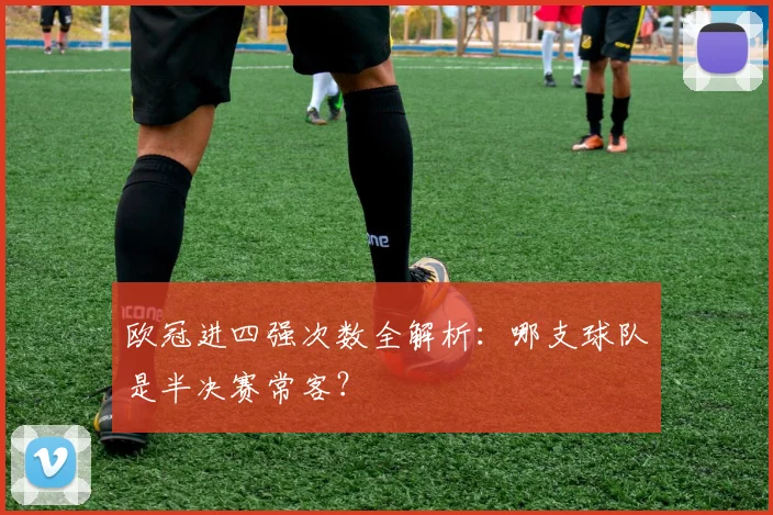 欧冠进四强次数全解析：哪支球队是半决赛常客？