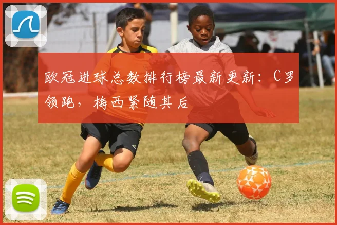 欧冠进球总数排行榜最新更新:C罗领跑,梅西紧随其后