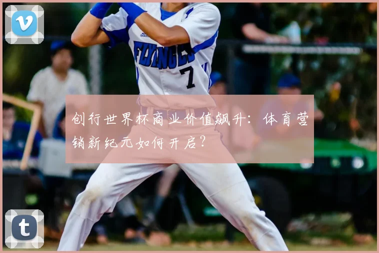 创行世界杯商业价值飙升：体育营销新纪元如何开启？