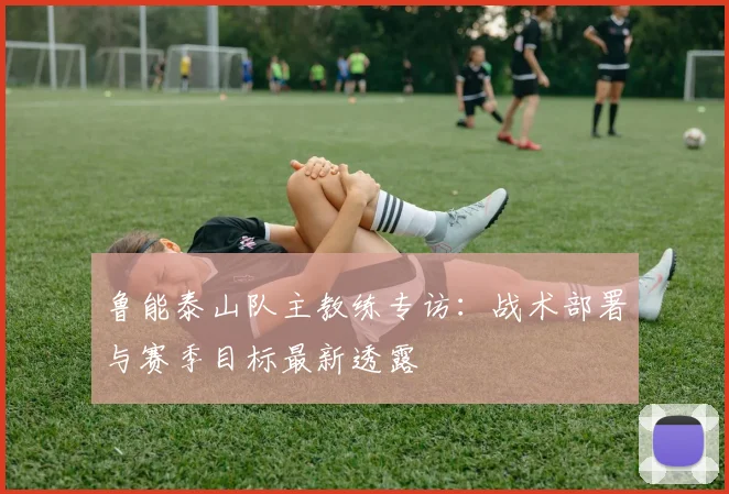 鲁能泰山队主教练专访：战术部署与赛季目标最新透露