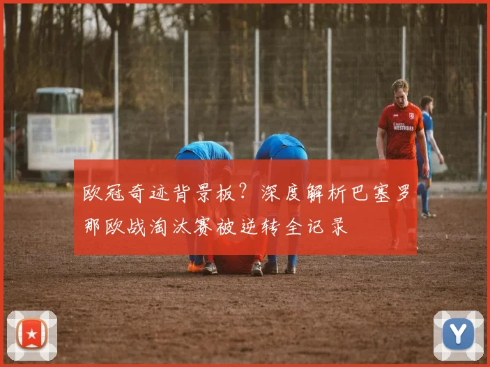 欧冠奇迹背景板？深度解析巴塞罗那欧战淘汰赛被逆转全记录