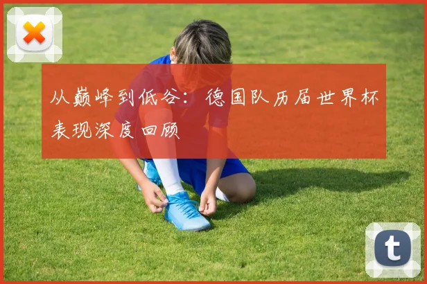 从巅峰到低谷：德国队历届世界杯表现深度回顾