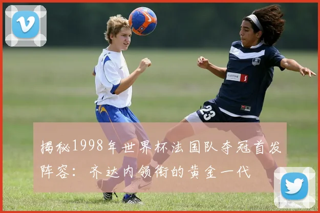 揭秘1998年世界杯法国队夺冠首发阵容：齐达内领衔的黄金一代