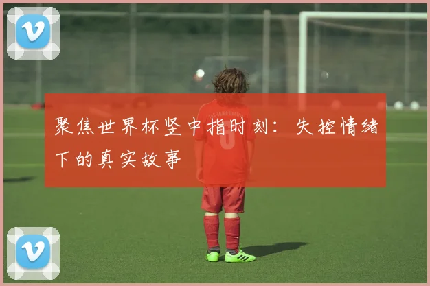 聚焦世界杯竖中指时刻:失控情绪下的真实故事