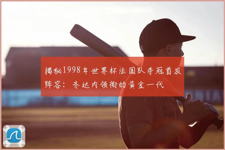 揭秘1998年世界杯法国队夺冠首发阵容：齐达内领衔的黄金一代