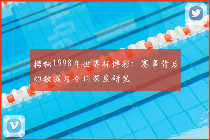 揭秘1998年世界杯博彩：赛事背后的数据与冷门深度研究