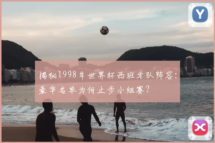 揭秘1998年世界杯西班牙队阵容：豪华名单为何止步小组赛？