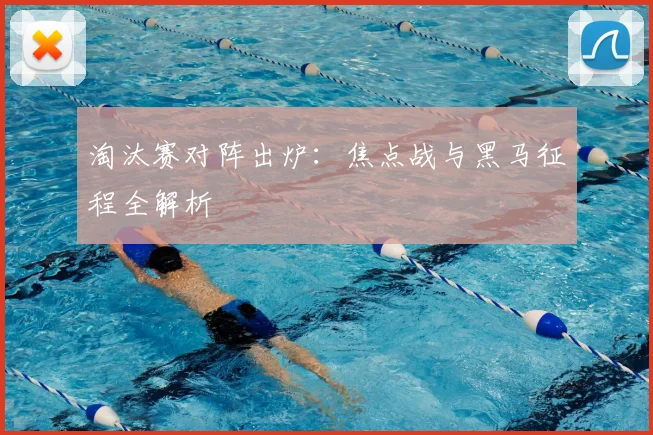 淘汰赛对阵出炉:焦点战与黑马征程全解析